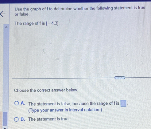 Use the graph of f to determine whether the following statement is true
or false.
The range of f is [-4,3]. 
Choose the correct answer below.
A. The statement is false, because the range of f is □. 
(Type your answer in interval notation.)
B. The statement is true.