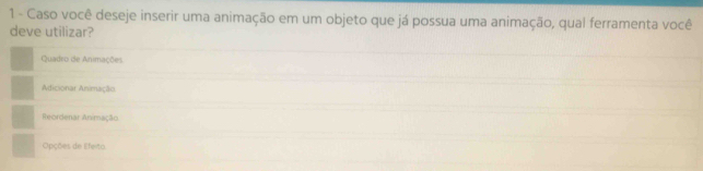 Caso você deseje inserir uma animação em um objeto que já possua uma animação, qual ferramenta você 
deve utilizar? 
Quadro de Animações 
Adicionar Animação 
Reordenar Animação 
Opções de Efeito