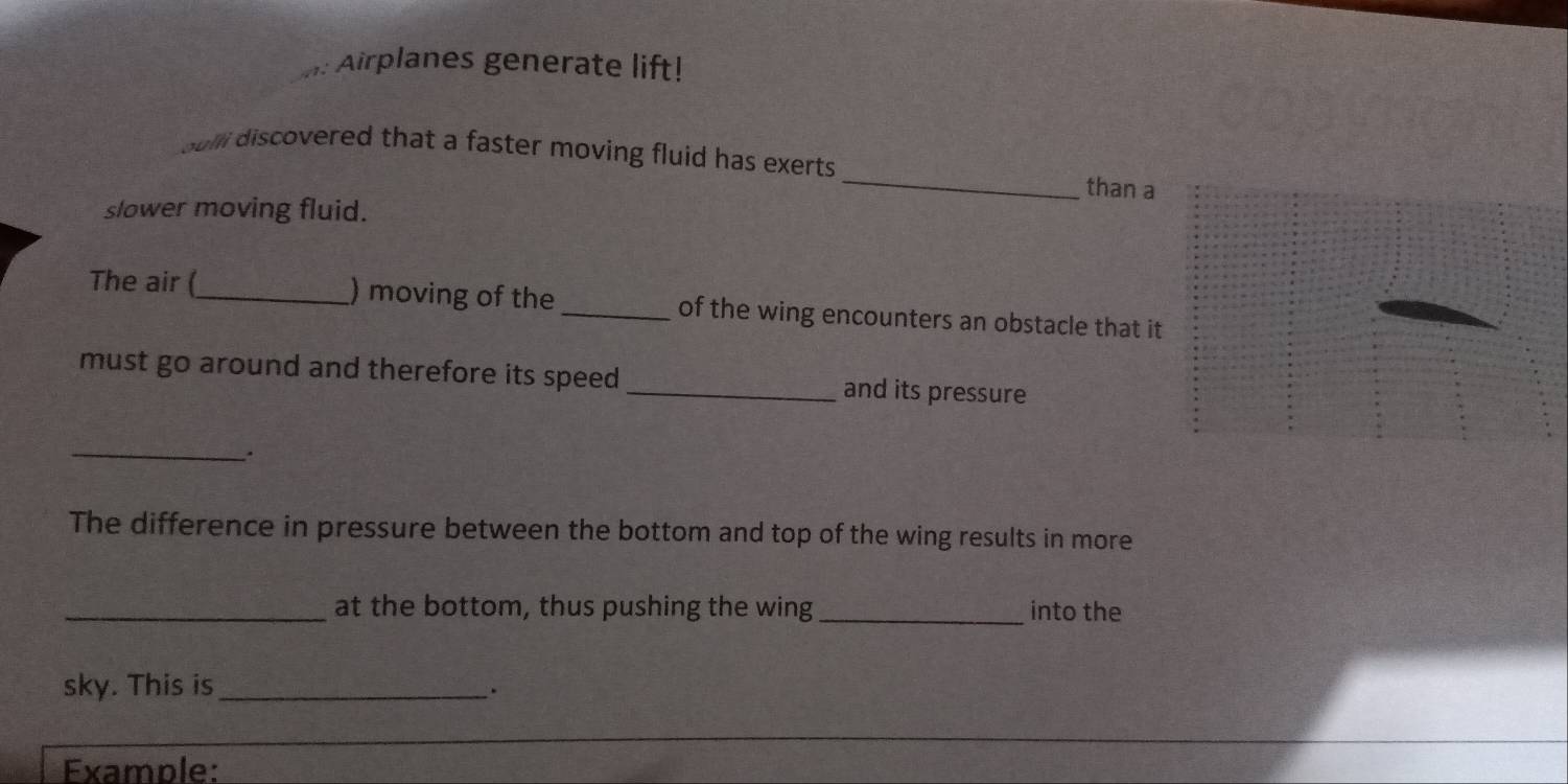 Airplanes generate lift! 
sulli discovered that a faster moving fluid has exerts. _than a 
slower moving fluid. 
The air (_ ) moving of the _of the wing encounters an obstacle that it 
must go around and therefore its speed _and its pressure 
_ 
The difference in pressure between the bottom and top of the wing results in more 
_at the bottom, thus pushing the wing _into the 
sky. This is_ 
、. 
Example: