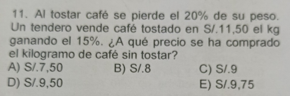 Al tostar café se pierde el 20% de su peso.
Un tendero vende café tostado en S/.11,50 el kg
ganando el 15%. ¿A qué precio se ha comprado
el kilogramo de café sin tostar?
A) S/.7,50 B) S/.8 C) S/.9
D) S/.9,50 E) S/.9,75