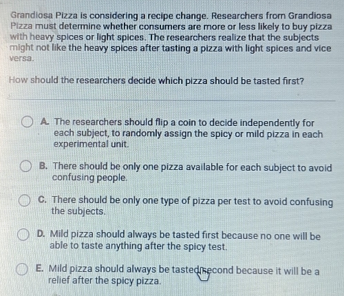 Grandiosa Pizza is considering a recipe change. Researchers from Grandiosa
Pizza must determine whether consumers are more or less likely to buy pizza
with heavy spices or light spices. The researchers realize that the subjects
might not like the heavy spices after tasting a pizza with light spices and vice
versa.
How should the researchers decide which pizza should be tasted first?
A. The researchers should flip a coin to decide independently for
each subject, to randomly assign the spicy or mild pizza in each
experimental unit.
B. There should be only one pizza available for each subject to avoid
confusing people.
C. There should be only one type of pizza per test to avoid confusing
the subjects.
D. Mild pizza should always be tasted first because no one will be
able to taste anything after the spicy test.
E. Mild pizza should always be tasted second because it will be a
relief after the spicy pizza.