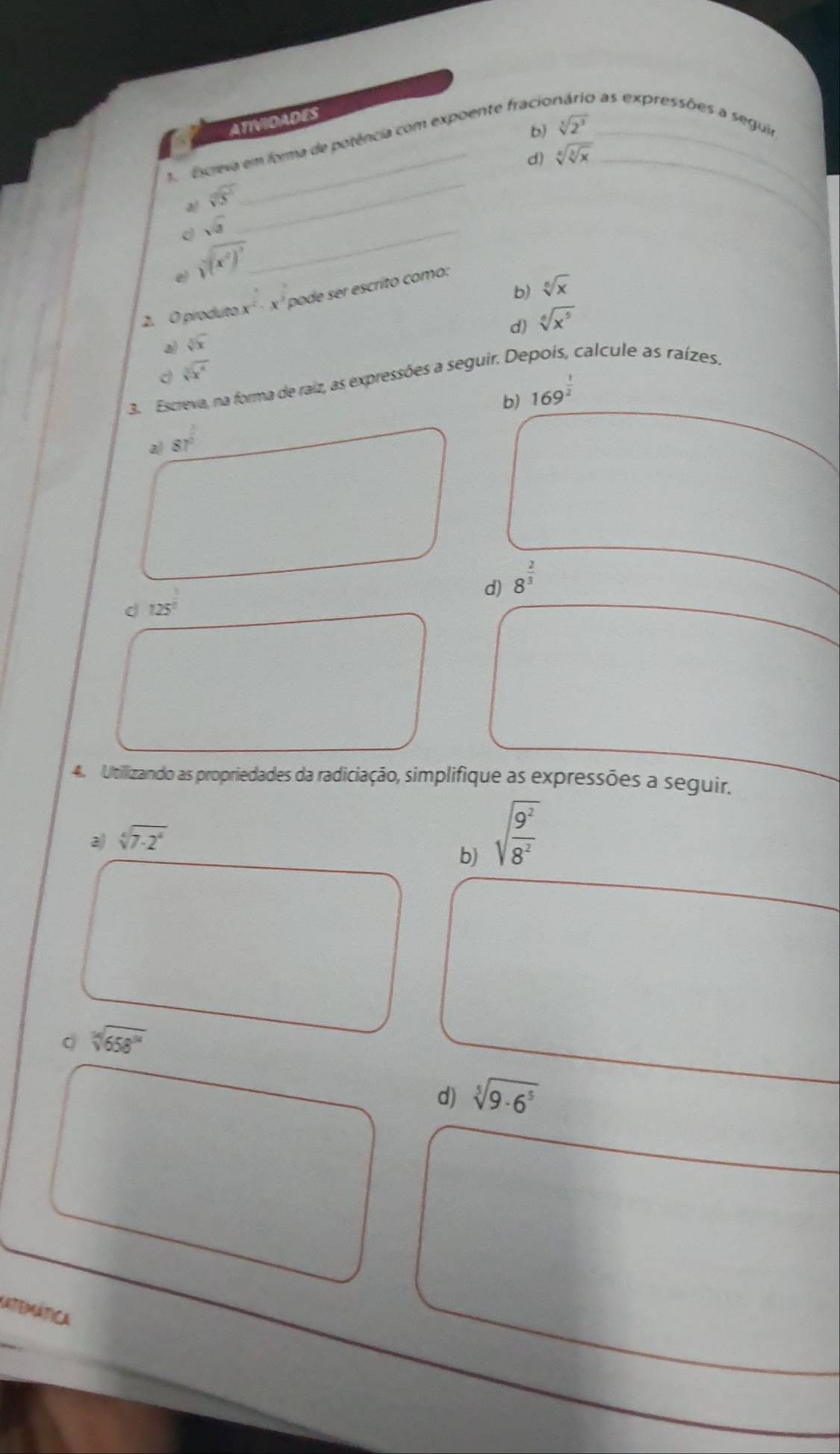 ATIVIDADES
b) sqrt[3](2^3)
1. Escreva em forma de potência com expoente fracio o as expressões a seguir
d) sqrt[4](sqrt [3]x) _
a sqrt[3](5^3)
d sqrt(3) _
_
e sqrt[4]((x^2)^3)
b) sqrt[6](x)
2. O piroduto x^2· x^3 pode ser escrito como:
d) sqrt[6](x^5)
a) sqrt[5](x)
d sqrt[3](x^4)
3. Escreva, na forma de raiz, as expressões a seguir. Depois, calcule as raízes.
b) 169^(frac 1)2
a) 87^(frac 3)2
d) 8^(frac 2)3
d 125°
4. Utilizando as propriedades da radiciação, simplifique as expressões a seguir.
b) sqrt(frac 9^2)8^2
2 sqrt[4](7-2^4)endarray
sqrt[14](658^(14))
d) sqrt[5](9· 6^5)
KatEMática
_
_
_