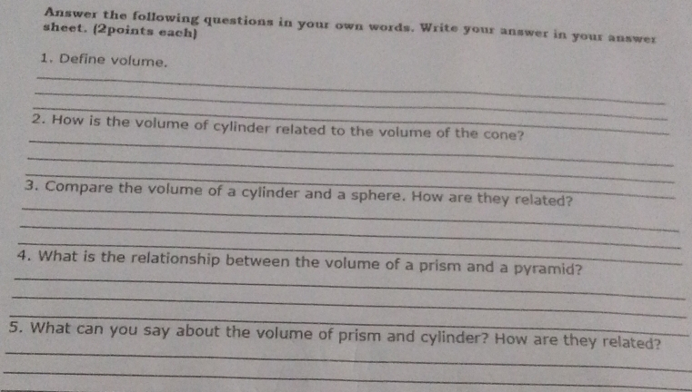 Answer the following questions in your own words. Write your answer in your answer 
sheet. (2points each) 
1. Define volume. 
_ 
_ 
_ 
_ 
2. How is the volume of cylinder related to the volume of the cone? 
_ 
_ 
_ 
3. Compare the volume of a cylinder and a sphere. How are they related? 
_ 
_ 
_ 
4. What is the relationship between the volume of a prism and a pyramid? 
_ 
_ 
_ 
5. What can you say about the volume of prism and cylinder? How are they related? 
_