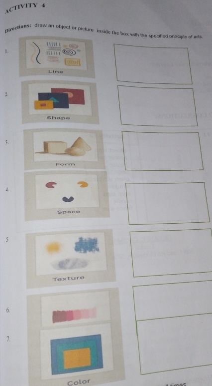 ACTIVITY 4 
Directions: draw an object or picture inside the box with the specified princible of arts 
' 
1. … 
Line 
2. 
Shape 
3. 
4. 
Space 
5 
6. 
7. 
Color