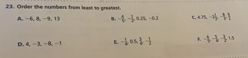 Order the numbers from least to greatest..
A. −6, 8, -9, 13 B. - 4/5 , - 1/2 , 0.25, -0.2
c. 4.75, -2 1/2 , - 8/3 ,  9/2 
F.
D. 4, -3, -8, -1 E. - 1/4 , 0.5,  3/4 , - 1/2  - 4/5 , - 5/4 , - 3/2 , 1.5