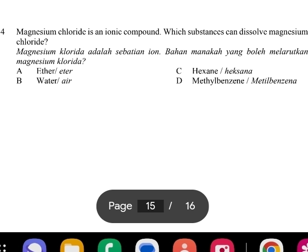 Magnesium chloride is an ionic compound. Which substances can dissolve magnesium
chloride?
Magnesium klorida adalah sebatian ion. Bahan manakah yang boleh melarutkan
magnesium klorida?
A Ether/ eter C Hexane / heksana
B Water/ air D Methylbenzene / Metilbenzena
Page 15 16