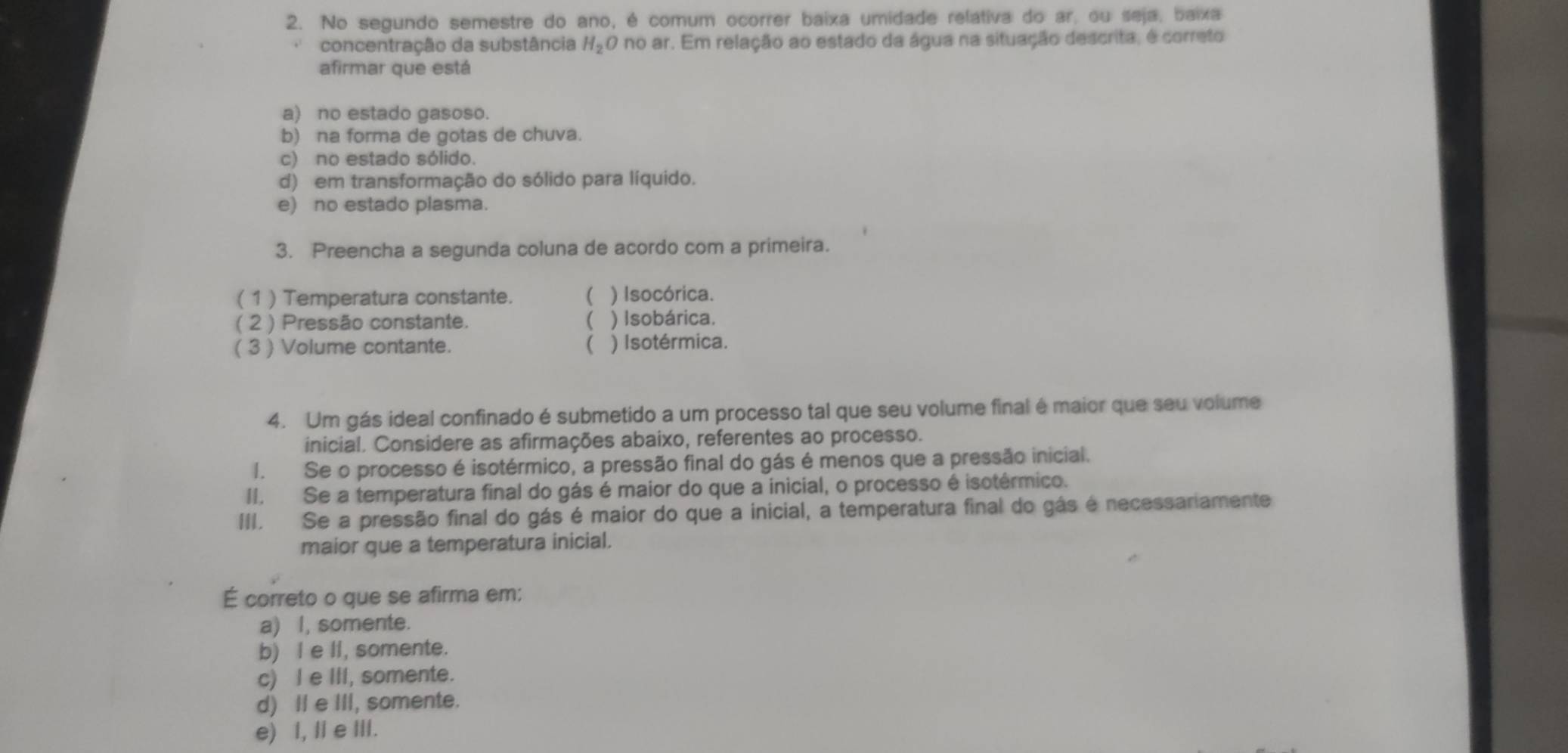 No segundo semestre do ano, é comum ocorrer baixa umidade relativa do ar, ou seja, baixa
concentração da substância H_2C O no ar. Em relação ao estado da água na situação descrita, é correto
afirmar que está
a) no estado gasoso.
b) na forma de gotas de chuva.
c) no estado sólido.
d) em transformação do sólido para líquido.
e) no estado plasma.
3. Preencha a segunda coluna de acordo com a primeira.
( 1 ) Temperatura constante.  ) Isocórica.
( 2 ) Pressão constante.  ) Isobárica.
( 3 ) Volume contante.  ) Isotérmica.
4. Um gás ideal confinado é submetido a um processo tal que seu volume final é maior que seu volume
inicial. Considere as afirmações abaixo, referentes ao processo.
I. Se o processo é isotérmico, a pressão final do gás é menos que a pressão inicial.
II. Se a temperatura final do gás é maior do que a inicial, o processo é isotérmico.
III. Se a pressão final do gás é maior do que a inicial, a temperatura final do gás é necessariamente
maior que a temperatura inicial.
É correto o que se afirma em:
a) I, somente.
b) I e II, somente.
c) I e III, somente.
d) II e III, somente.
e) I, I e III.