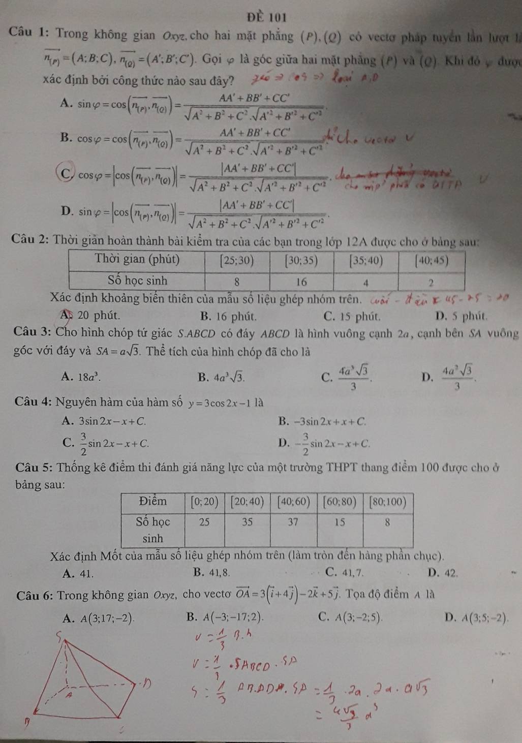 đè 101
Câu 1: Trong không gian Oxyz,cho hai mặt phẳng (P),(Q) có vectơ pháp tuyển lần lượt h
vector n_(P)=(A;B;C),vector n_(Q)=(A';B';C'). Gọi φ là góc giữa hai mặt phẳng (P) và (Q). Khi đỏ ợ được
xác định bởi công thức nào sau đây?
A. sin varphi =cos (overline n_(P),overline n_(Q))=frac AA'+BB'+CC'sqrt(A^2+B^2+C^2).sqrt(A'^2)+B'^2+C'^2.
B. cos varphi =cos (overline n_(P),vector n_(O))=frac AA'+BB'+CC'sqrt(A^2+B^2+C^2).sqrt(A'^2)+B'^2+C'^2.
C cos varphi =|cos (overline n_(P),overline n_(Q))|=frac |AA'+BB'+CC'|sqrt(A^2+B^2+C^2).sqrt(A'^2)+B'^2+C'^2.frac A_0Cxrightarrow -mrho 'rho '_Pi=3
D. sin varphi =|cos (overline n_(P),overline n_(Q))|=frac |AA'+BB'+CC'|sqrt(A^2+B^2+C^2).sqrt(A'^2)+B'^2+C'^2.
Câu 2: Thời giản hoàn thành bài kiểm tra của các bạn trong lớp 12A được cho ở bảng sau:
Xác định khoảng biến thiên của mẫu số liệu ghép nhóm trên.
As 20 phút. B. 16 phút. C. 15 phút. D. 5 phút.
Câu 3: Cho hình chóp tứ giác S.ABCD có đáy ABCD là hình vuông cạnh 2a, cạnh bên SA vuông
góc với đáy và SA=asqrt(3). Thể tích của hình chóp đã cho là
A. 18a^3. B. 4a^3sqrt(3). C.  4a^3sqrt(3)/3 . D.  4a^3sqrt(3)/3 .
Câu 4: Nguyên hàm của hàm số y=3cos 2x-1 là
A. 3sin 2x-x+C. B. -3sin 2x+x+C.
C.  3/2 sin 2x-x+C. - 3/2 sin 2x-x+C.
D.
*  Câu 5: Thống kê điểm thi đánh giá năng lực của một trường THPT thang điểm 100 được cho ở
bảng sau:
Xác định Mốt của mẫu số liệu ghép nhóm trên (làm tròn đến hàng phần chục).
A. 41. B. 41,8. C. 41, 7. D. 42.
Câu 6: Trong không gian Oxyz, cho vecto vector OA=3(vector i+4vector j)-2vector k+5vector j. Tọa độ điểm Ala
A. A(3;17;-2). B. A(-3;-17;2). C. A(3;-2;5). D. A(3;5;-2).