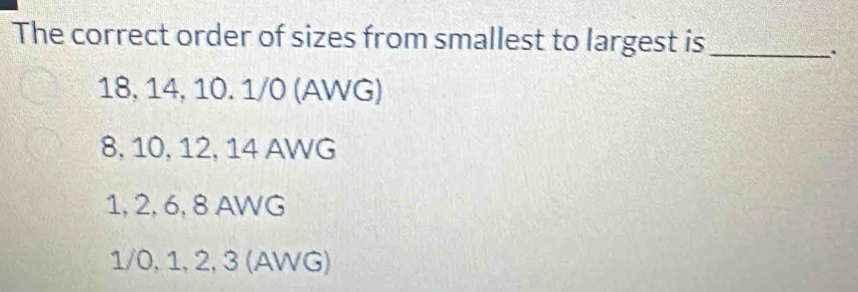 The correct order of sizes from smallest to largest is_
.
18, 14, 10. 1/0 (AWG)
8, 10, 12, 14 AWG
1, 2, 6, 8 AWG
1/0, 1, 2, 3 (AWG)