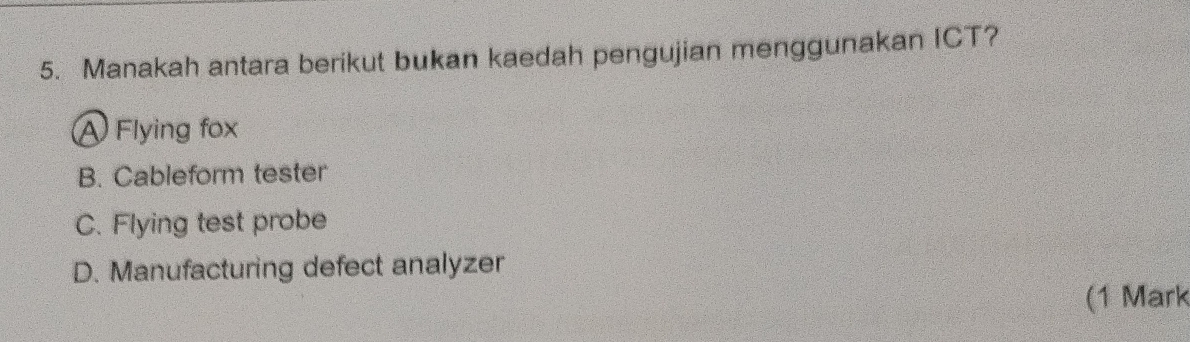 Manakah antara berikut bukan kaedah pengujian menggunakan ICT?
A Flying fox
B. Cableform tester
C. Flying test probe
D. Manufacturing defect analyzer
(1 Mark