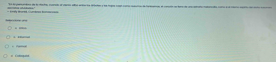 "En la penumbra de la noche, cuando el viento silba entre los árboles y las hojas caen como susurros de fantasmas, el corazón se llena de una extraña melancolia, como si el mismo espiritu del otoño susurrara
secretos olvidados."
— Emily Brontê, Cumbres Borrascosas
Seleccione una:
a. Lírico.
b. Informal.
c. Formal.
d. Coloquial.