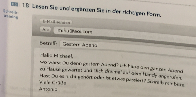 Lesen Sie und ergänzen Sie in der richtigen Form. 
Schreib- 
training 
E-Mail senden 
An: miku  enclosecirclea aol.com 
Betreff: Gestern Abend 
Hallo Michael, 
wo warst Du denn gestern Abend? Ich habe den ganzen Abend 
zu Hause gewartet und Dich dreimal auf dem Handy angerufen. 
Hast Du es nicht gehört oder ist etwas passiert? Schreib mir bitte. 
Viele Grüße 
Antonio