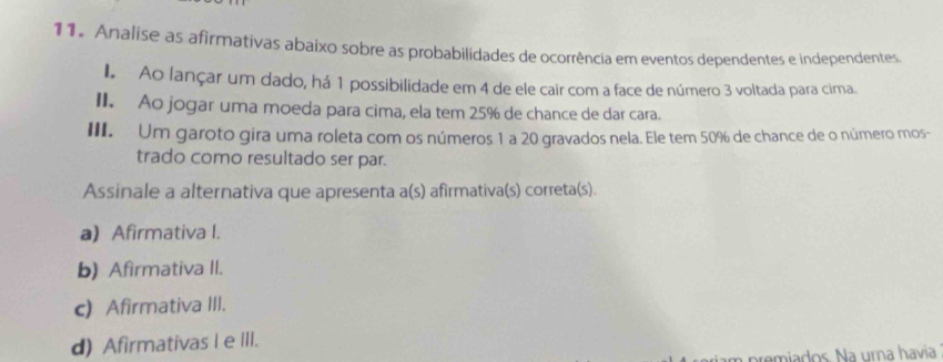 Analise as afirmativas abaixo sobre as probabilidades de ocorrência em eventos dependentes e independentes
I. Ao lançar um dado, há 1 possibilidade em 4 de ele cair com a face de número 3 voltada para cima.
II. Ao jogar uma moeda para cima, ela tem 25% de chance de dar cara.
III. Um garoto gira uma roleta com os números 1 a 20 gravados nela. Ele tem 50% de chance de o número mos-
trado como resultado ser par.
Assinale a alternativa que apresenta a(s) afirmativa(s) correta(s).
a) Afirmativa I.
b) Afirmativa II.
c) Afirmativa III.
d) Afirmativas e III.
remiados. Na urna havia