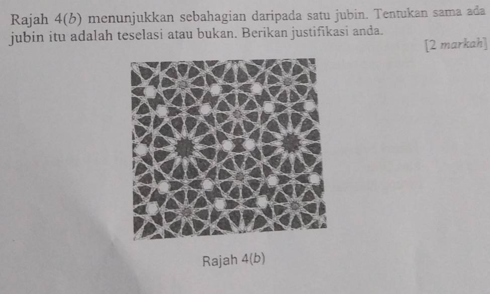 Rajah 4(b) menunjukkan sebahagian daripada satu jubin. Tentukan sama ada 
jubin itu adalah teselasi atau bukan. Berikan justifikasi anda. 
[2 markah] 
Rajah 4(b)