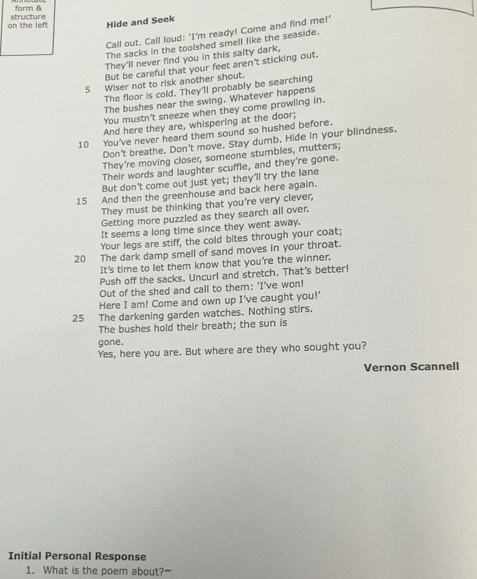 form & 
structure 
on the left 
Hide and Seek 
Call out. Call loud: ‘I'm ready! Come and find me!’ 
The sacks in the toolshed smell like the seaside. 
They'll never find you in this salty dark, 
But be careful that your feet aren’t sticking out. 
5 Wiser not to risk another shout. 
The floor is cold. They'll probably be searching 
The bushes near the swing. Whatever happens 
You mustn't sneeze when they come prowling in. 
And here they are, whispering at the door; 
10 You’ve never heard them sound so hushed before. 
Don’t breathe. Don’t move. Stay dumb. Hide in your blindness. 
They’re moving closer, someone stumbles, mutters; 
Their words and laughter scuffle, and they're gone. 
But don’t come out just yet; they’ll try the lane 
15 And then the greenhouse and back here again. 
They must be thinking that you’re very clever, 
Getting more puzzled as they search all over. 
It seems a long time since they went away. 
Your legs are stiff, the cold bites through your coat;
20 The dark damp smell of sand moves in your throat. 
It’s time to let them know that you're the winner. 
Push off the sacks. Uncurl and stretch. That’s better! 
Out of the shed and call to them: ‘I’ve won! 
Here I am! Come and own up I’ve caught you!’
25 The darkening garden watches. Nothing stirs. 
The bushes hold their breath; the sun is 
gone. 
Yes, here you are. But where are they who sought you? 
Vernon Scannell 
Initial Personal Response 
1. What is the poem about?-
