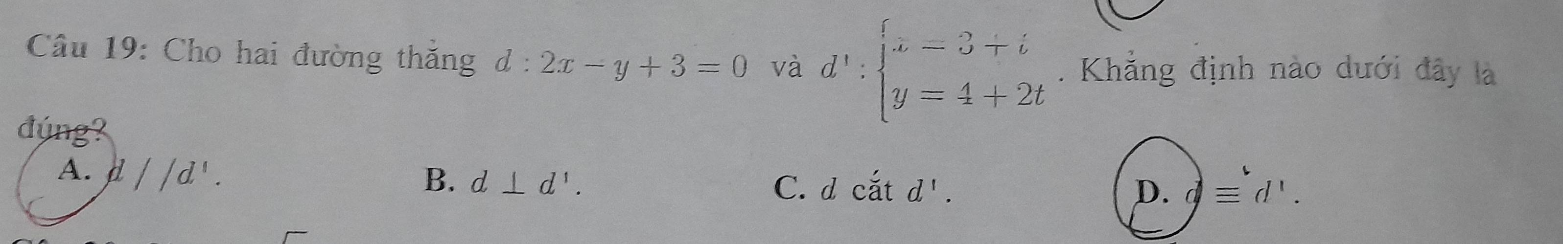 Cho hai đường thăng d:2x-y+3=0 và d':beginarrayl x=3+i y=4+2tendarray.. Khẳng định nào dưới đây là
đúng?
A. d//d^1.
B. d⊥ d'. C. d catd'. D. dequiv d'.