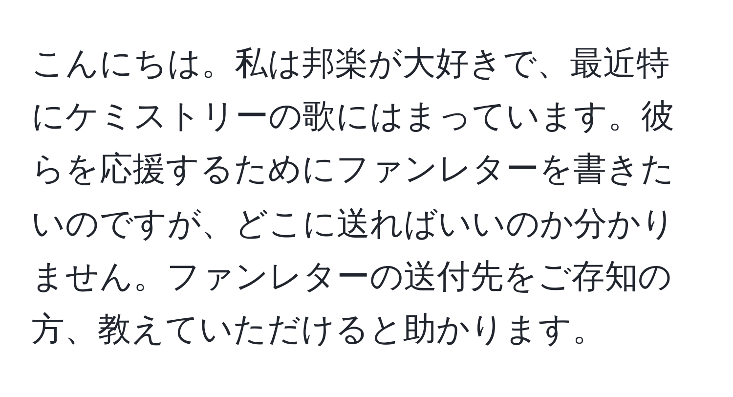 こんにちは。私は邦楽が大好きで、最近特にケミストリーの歌にはまっています。彼らを応援するためにファンレターを書きたいのですが、どこに送ればいいのか分かりません。ファンレターの送付先をご存知の方、教えていただけると助かります。