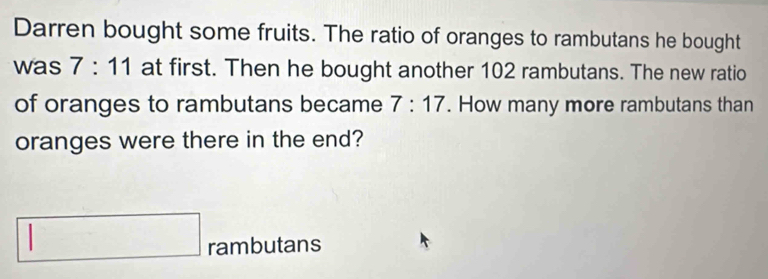 Darren bought some fruits. The ratio of oranges to rambutans he bought 
was 7:11 at first. Then he bought another 102 rambutans. The new ratio 
of oranges to rambutans became 7:17. How many more rambutans than 
oranges were there in the end? 
rambutans