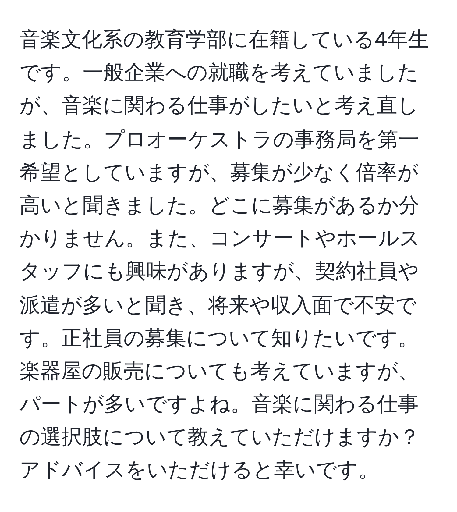 音楽文化系の教育学部に在籍している4年生です。一般企業への就職を考えていましたが、音楽に関わる仕事がしたいと考え直しました。プロオーケストラの事務局を第一希望としていますが、募集が少なく倍率が高いと聞きました。どこに募集があるか分かりません。また、コンサートやホールスタッフにも興味がありますが、契約社員や派遣が多いと聞き、将来や収入面で不安です。正社員の募集について知りたいです。楽器屋の販売についても考えていますが、パートが多いですよね。音楽に関わる仕事の選択肢について教えていただけますか？アドバイスをいただけると幸いです。