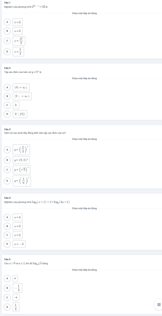 Nghiệm của phương trình 2^(2x-1)=32
Chọn một đáp án đúng
x=2.
x=3
x= 17/2 
x= 5/2 . 
Câu 2
Tập xác định của hàm số y=5^x
Chọn một đáp án đúng
A (0;+∈fty )
[0;+∈fty ).
R
R 0
Câu 3
Hàm số nào dưới đây đồng biến trên tập xác định của nó?
Chọn một đáp án đúng
y=( 2/3 )^x
y=(0,5)^x
C y=(sqrt(3))^x
y=( 1/π  )^x
Câu 4
Nghiệm của phương trình log (x+1)+1=log _3(4x+1)
Chọn một đáp án đũng
x=4
x=3
x=2
x=-3
Câu 5
Cho a>0 l vậ x!= 1. khi đí log _csqrt[4](a)t bâng
Chọn một đáp án đúng
4.
- 1/4 
-4.
D  1/4 .
