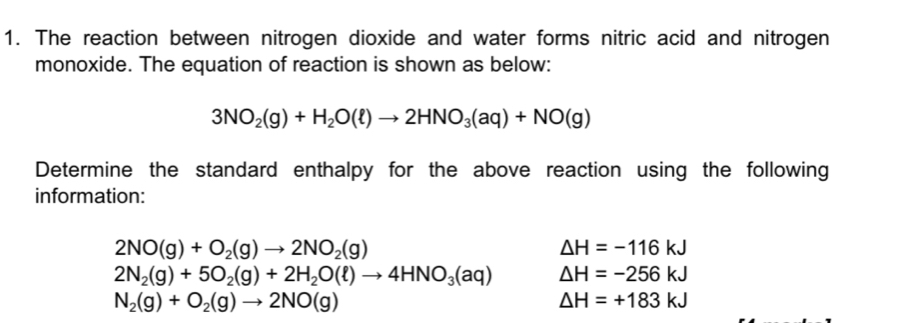 The reaction between nitrogen dioxide and water forms nitric acid and nitrogen
monoxide. The equation of reaction is shown as below:
3NO_2(g)+H_2O(ell )to 2HNO_3(aq)+NO(g)
Determine the standard enthalpy for the above reaction using the following
information:
2NO(g)+O_2(g)to 2NO_2(g)
△ H=-116kJ
2N_2(g)+5O_2(g)+2H_2O(ell )to 4HNO_3(aq) △ H=-256kJ
N_2(g)+O_2(g)to 2NO(g)
△ H=+183kJ