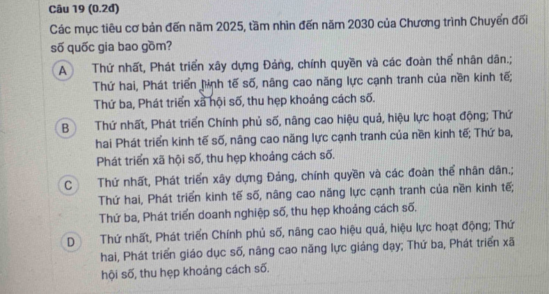 (0.2đ)
Các mục tiêu cơ bản đến năm 2025, tầm nhìn đến năm 2030 của Chương trình Chuyển đối
số quốc gia bao gồm?
A Thứ nhất, Phát triển xây dựng Đảng, chính quyền và các đoàn thể nhân dân.;
Thứ hai, Phát triển hình tế số, nâng cao năng lực cạnh tranh của nền kinh tế;
Thứ ba, Phát triển xã hội số, thu hẹp khoảng cách số.
B Thứ nhất, Phát triển Chính phủ số, nâng cao hiệu quả, hiệu lực hoạt động; Thứ
hai Phát triển kinh tế số, nâng cao năng lực cạnh tranh của nền kinh tế; Thứ ba,
Phát triển xã hội số, thu hẹp khoảng cách số.
C n Thứ nhất, Phát triển xây dựng Đảng, chính quyền và các đoàn thể nhân dân.;
Thứ hai, Phát triển kinh tế số, nâng cao năng lực cạnh tranh của nền kinh tế;
Thứ ba, Phát triển doanh nghiệp số, thu hẹp khoảng cách số.
D Thứ nhất, Phát triển Chính phủ số, nâng cao hiệu quả, hiệu lực hoạt động; Thứ
hai, Phát triển giáo dục số, nâng cao năng lực giảng dạy; Thứ ba, Phát triển xã
hội số, thu hẹp khoảng cách số.