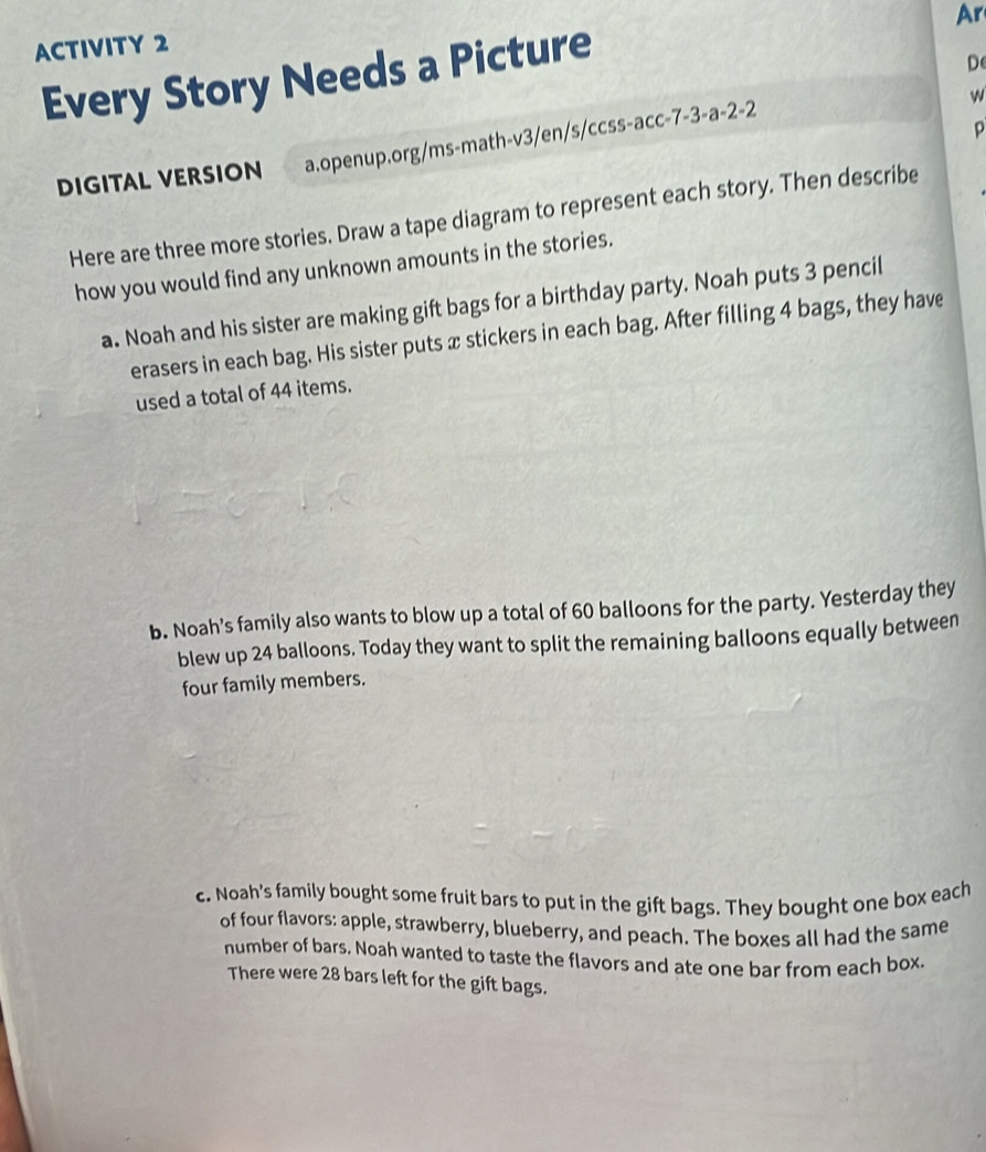 Ar 
ACTIVITY 2 
Every Story Needs a Picture 
D 
w 
D 
DIGITAL VERSION a.openup.org/ms-math-v3/en/s/ccss-acc-7-3-a-2-2 
Here are three more stories. Draw a tape diagram to represent each story. Then describe 
how you would find any unknown amounts in the stories. 
a. Noah and his sister are making gift bags for a birthday party. Noah puts 3 pencil 
erasers in each bag. His sister puts x stickers in each bag. After filling 4 bags, they have 
used a total of 44 items. 
b. Noah's family also wants to blow up a total of 60 balloons for the party. Yesterday they 
blew up 24 balloons. Today they want to split the remaining balloons equally between 
four family members. 
c. Noah's family bought some fruit bars to put in the gift bags. They bought one box each 
of four flavors: apple, strawberry, blueberry, and peach. The boxes all had the same 
number of bars. Noah wanted to taste the flavors and ate one bar from each box 
There were 28 bars left for the gift bags.