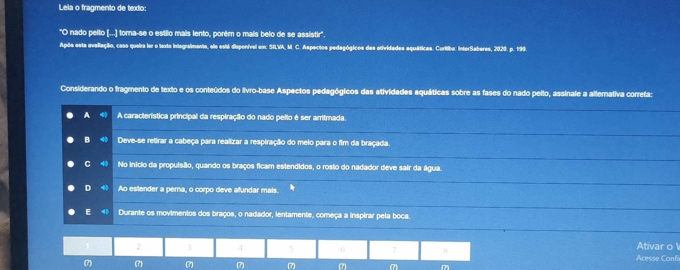 Leia o fragmento de texto:
"O nado peito [...] torna-se o estilo mais lento, porém o mais belo de se assistir'.
Após esta avaliação, caso queira ler o texto integralmente, ele está disponível em: SILVA, M. C. Aspectos pedagógicos das atividades aquáticas. Curítiba: InterSaberes, 2020. p. 199.
Considerando o fragmento de texto e os conteúdos do livro-base Aspectos pedagógicos das atividades aquáticas sobre as fases do nado peíto, assínale a alternativa correta:
A A característica principal da respiração do nado peito é ser arritmada.
B ⑩ Deve-se retirar a cabeça para realizar a respiração do meio para o fim da braçada.
C ⑩ No início da propulsão, quando os braços ficam estendidos, o rosto do nadador deve sair da água.
D Ao estender a perna, o corpo deve afundar mais.
E Durante os movimentos dos braços, o nadador, lentamente, começa a inspirar pela boca.
2 Ativar o
3
4
5
6
7
8
Acesse Confi
(?) (?) (?) (?) (?) (?)
(?) (2)