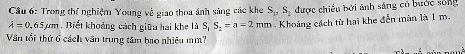 Trong thí nghiệm Young về giao thoa ánh sáng các khe S_1, S_2 được chiếu bởi ánh sáng có bước sóng
lambda =0,65mu m. Biết khoảng cách giữa hai khe là S_1S_2=a=2mm. Khoảng cách từ hai khe đến màn là 1 m. 
Vân tối thứ 6 cách vân trung tâm bao nhiêu mm?