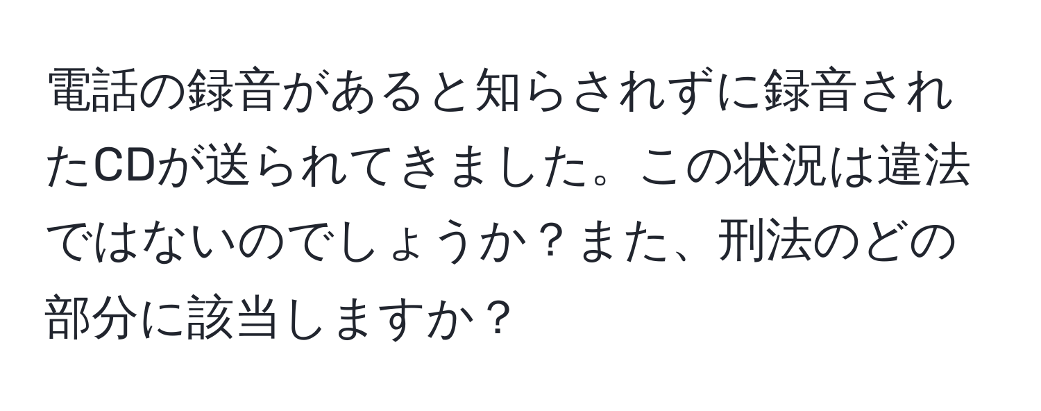 電話の録音があると知らされずに録音されたCDが送られてきました。この状況は違法ではないのでしょうか？また、刑法のどの部分に該当しますか？