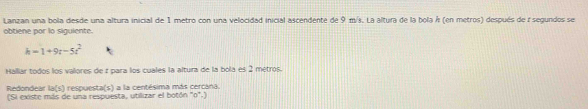 Lanzan una bola desde una altura inicial de 1 metro con una velocidad inicial ascendente de 9 m/s. La altura de la bola Á (en metros) después de r segundos se 
obtiene por lo siguiente.
h=1+9t-5t^2
Hallar todos los valores de r para los cuales la altura de la bola es 2 metros. 
Redondear la(s) respuesta(s) a la centésima más cercana. 
(Si existe más de una respuesta, utillizar el botón "o".)