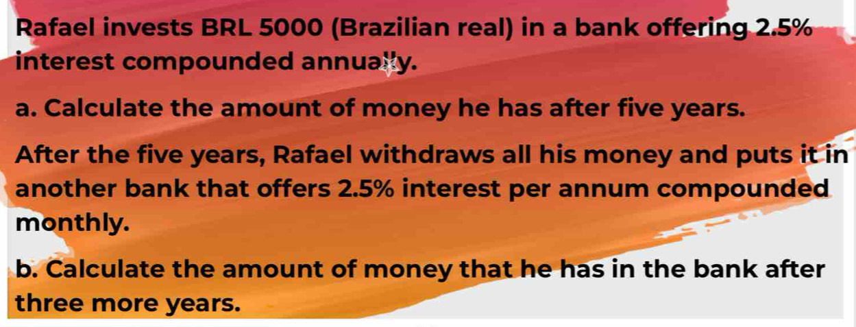 Rafael invests BRL 5000 (Brazilian real) in a bank offering 2.5%
interest compounded annually. 
a. Calculate the amount of money he has after five years. 
After the five years, Rafael withdraws all his money and puts it in 
another bank that offers 2.5% interest per annum compounded 
monthly. 
b. Calculate the amount of money that he has in the bank after 
three more years.