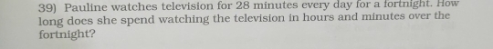 Pauline watches television for 28 minutes every day for a fortnight. How 
long does she spend watching the television in hours and minutes over the 
fortnight?