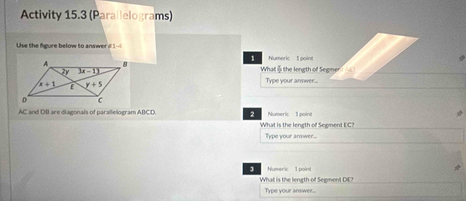 Activity 15.3 (Parallelograms)
Use the figure below to answer # 1-4
1 Numeric 1 point
What is the length of Segment AB?
Type your answer...
AC and DB are diagonals of parallelogram ABCD. 2 Numeric 1 point
What is the length of Segment EC?
Type your answer...
3 Numeric 1 point
What is the length of Segment DE?
Type your answer...