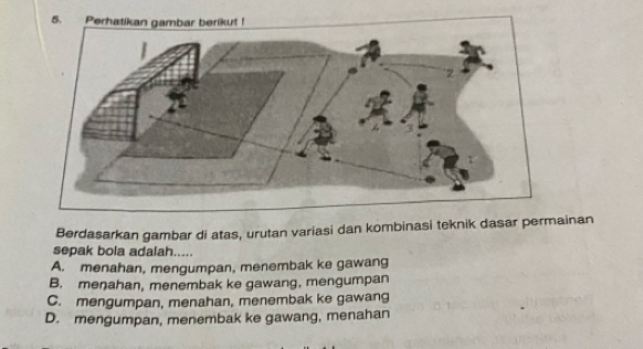 Perhatikan gambar berikut !
Berdasarkan gambar di atas, urutan variasi dan kombinasi teknik dasar permainan
sepak bola adalah.....
A. menahan, mengumpan, menembak ke gawang
B. menahan, menembak ke gawang, mengumpan
C. mengumpan, menahan, menembak ke gawang
D. mengumpan, menembak ke gawang, menahan