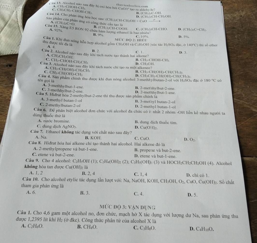 Cầu 13. Alcohol nào sau đây bị oxi hóa bởi thuvienhoclieu.com
A.CH 3-CH OH-CH₃.
CuO/t° tao ra aldehyde?
C. CH _3CH_2-CHOH-CH_3. (CH_3)_2CH-CH_2OH.
B. (CH_3)_3C-OH.
Câu 14. Cho phản ứng hóa học sau: (CH_3)_2CH-CH_2OH+CuO_ _ t°
D.
Sản phẩm của phản ứng có công thức cấu tạo là
A. (CH_3)_2C=O. B.
Câu 15. Xăng E5 RON 92 chứa (CH_3)_2CH-COOH. (CH_3) ,( CH-H-CHO D. (CH_3)_2C=CH_2.
A. 92%.
C.
l là bao nhiêu?
B. 9%.
C. 10%. D. 5%.
Mhat UC DQ 2 :HIEU
Câu 1. Khị đun nóng hỗn hợp alcohol gồm CH₃OH và C_2H_5OH
thu được tối đa là A. 4. I (xúc tác H_2SO_4 dac,d 140°C) thì số ether
B. 2. C. 1. D. 3.
Câu 2. Alcohol nào sau đây khi tách nước tạo thành hai alkene?
A. CH_3CH_2OH.
C. CH_3-CHOH-CH_2CH_3
B. CH_3-CHOH-CH_3
D. CH_3OH
Câu 3. Alcohol nào sau đây khi tách nước chỉ tạo ra một alkenee?
A. CH_3- CH (OH)-CH_2CH_3
C. CH_3-CH(OH)-CH_3
B. CH_3-CH(OH)-CH(CH_3)_2
D. CH_3CH_2-CH(OH)-CH(CH_3)_2.
Câu 4. Sản phẩm chính thu được khi đun nóng alcohol 3-methhylbutan-2-ol với H_2SO_4 4 đặc ở
tên gọi là 180°C có
A. 3-methhylbut-1-ene. B. 2-methhylbut-2-ene.
C. 3-methhylbut-2-ene. D. 2-methhylbut-1-ene.
Câu 5. Hiđrat hóa 2-methylbut-2-ene thì thu được sản phẩm chính là
A. 3-methyl butan-1-ol B. 3-methyl butan-2-ol
C. 2-methylbutan-2-ol D. 2-methyl butan-1-ol
Câu 6. Để phân biệt alcohol đơn chức với alcohol đa chức có ít nhất 2 nhóm -OH liền kể nhau người ta
dùng thuốc thử là
A. nước bromine. B. dung dịch thuốc tim.
C. dung dịch AgNO_3. D. Cu(OH)_2.
Câu 7. Ethanol không tác dụng với chất nào sau dây?
A. Na. B. KOH. C. CuO. D. O_2.
Câu 8. Hiđrat hóa hai alkene chỉ tạo thành hai alcohol. Hai alkene đó là
A. 2-methylpropene và but-1-ene. B. propene và but-2-ene.
C. etene vå but-2-ene. D. etene và but-1-ene.
Câu 9. Cho 4 alcohol: C_2H_5OH(1);C_2H_4(OH)_2(2); C_3H_5(OH). (3) và HOC H_2CH_2 CH_2OH (4). Alcohol
không hòa tan được Cu(OH)_2 là
A. 1, 2 B. 2, 4 C. 1, 4 D. chi có 1.
Câu 10. Cho alcohol etylic tác dụng lần lượt với: Na, NaOH, K OH CH_3OH,O_2,CuO,Cu(OH)_2. Số chất
tham gia phản ứng là
A. 6. B. 3. C. 4. D. 5.
MứC đọ 3: Vận dụng
Câu 1. Cho 4,6 gam một alcohol no, đơn chức, mạch hở X tác dụng với lượng dư Na, sau phản ứng thu
được 1,2395 lít khí H_2 (ở đkc). Công thức phân tử của alcohol X là
A. C_2H_6O. B. CH_4O. C. C_3H_8O. D. C_4H_10O.