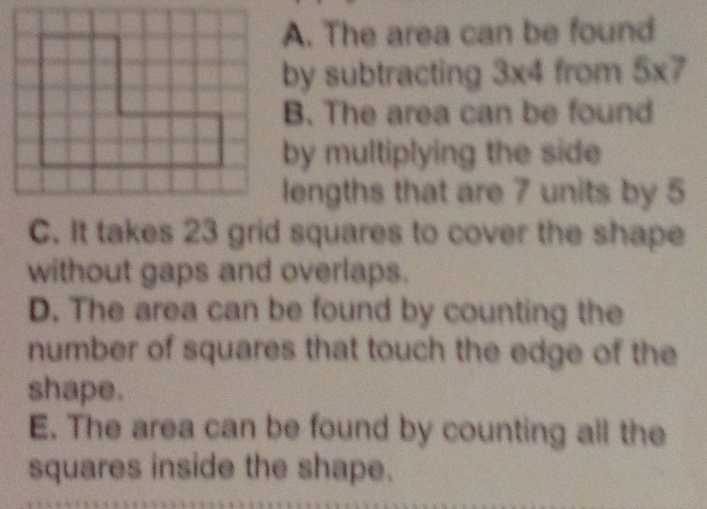 A. The area can be found
by subtracting 3* 4 from 5* 7
B. The area can be found
by multiplying the side
lengths that are 7 units by 5
C. It takes 23 grid squares to cover the shape
without gaps and overlaps.
D. The area can be found by counting the
number of squares that touch the edge of the
shape.
E. The area can be found by counting all the
squares inside the shape.