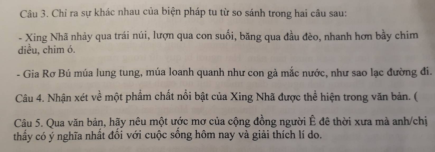 Chỉ ra sự khác nhau của biện pháp tu từ so sánh trong hai câu sau: 
- Xing Nhã nhảy qua trái núi, lượn qua con suối, băng qua đầu đèo, nhanh hơn bầy chim 
diều, chim ó. 
- Gia Rơ Bú múa lung tung, múa loanh quanh như con gà mắc nước, như sao lạc đường đi. 
Câu 4. Nhận xét về một phẩm chất nổi bật của Xing Nhã được thể hiện trong văn bản. ( 
Câu 5. Qua văn bản, hãy nêu một ước mơ của cộng đồng người Ê đê thời xưa mà anh/chị 
thấy có ý nghĩa nhất đối với cuộc sống hôm nay và giải thích lí do.