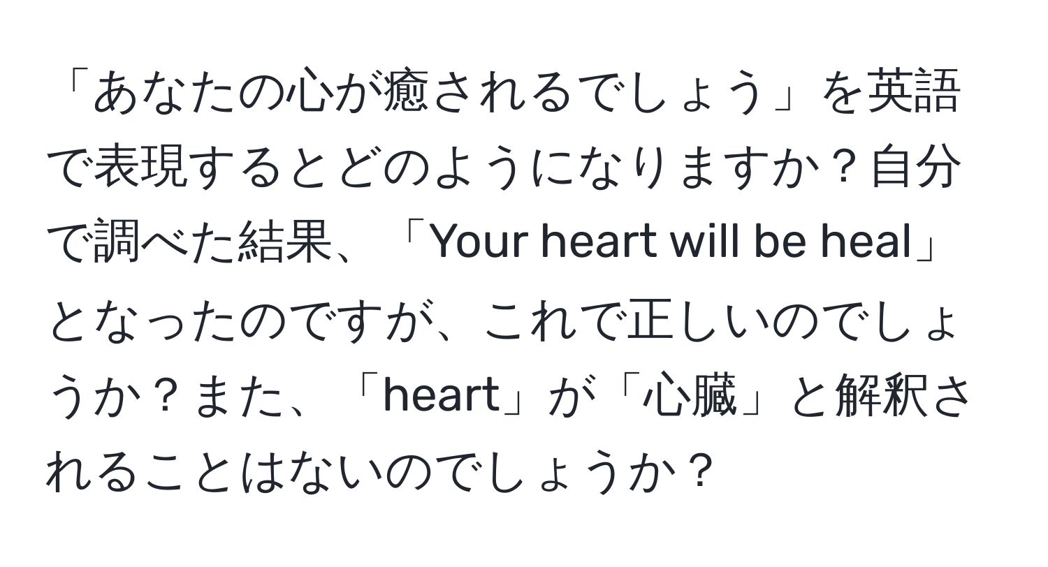 「あなたの心が癒されるでしょう」を英語で表現するとどのようになりますか？自分で調べた結果、「Your heart will be heal」となったのですが、これで正しいのでしょうか？また、「heart」が「心臓」と解釈されることはないのでしょうか？