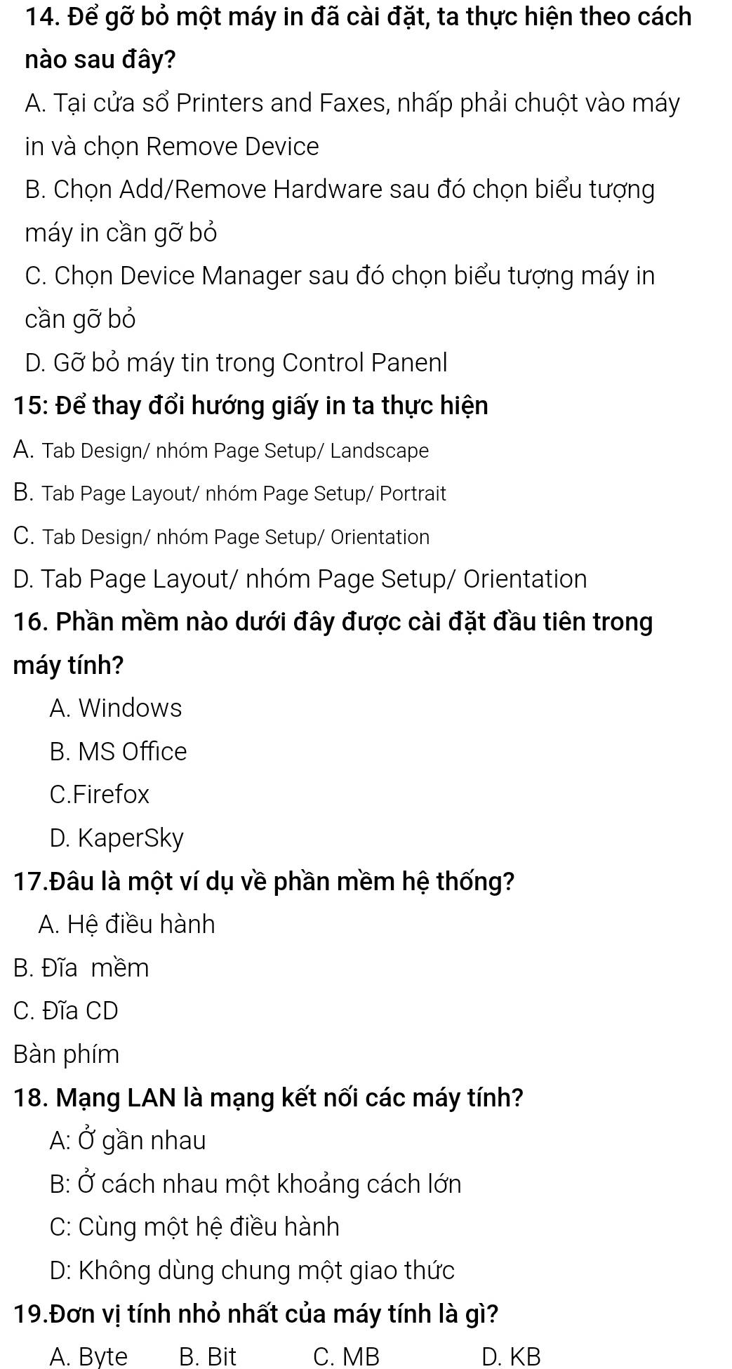 Để gỡ bỏ một máy in đã cài đặt, ta thực hiện theo cách
nào sau đây?
A. Tại cửa sổ Printers and Faxes, nhấp phải chuột vào máy
in và chọn Remove Device
B. Chọn Add/Remove Hardware sau đó chọn biểu tượng
máy in cần gỡ bỏ
C. Chọn Device Manager sau đó chọn biểu tượng máy in
cần gỡ bỏ
D. Gỡ bỏ máy tin trong Control Panenl
15: Để thay đổi hướng giấy in ta thực hiện
A. Tab Design/ nhóm Page Setup/ Landscape
B. Tab Page Layout/ nhóm Page Setup/ Portrait
C. Tab Design/ nhóm Page Setup/ Orientation
D. Tab Page Layout/ nhóm Page Setup/ Orientation
16. Phần mềm nào dưới đây được cài đặt đầu tiên trong
máy tính?
A. Windows
B. MS Office
C.Firefox
D. KaperSky
17.Đâu là một ví dụ về phần mềm hệ thống?
A. Hệ điều hành
B. Đĩa mềm
C. Đĩa CD
Bàn phím
18. Mạng LAN là mạng kết nối các máy tính?
A: Ở gần nhau
B: Ở cách nhau một khoảng cách lớn
C: Cùng một hệ điều hành
D: Không dùng chung một giao thức
19.Đơn vị tính nhỏ nhất của máy tính là gì?
A. Byte B. Bit C. MB D. KB