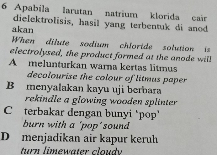 Apabila larutan natrium klorida cair
dielektrolisis, hasil yang terbentuk di anod
akan
When dilute sodium chloride solution is
electrolysed, the product formed at the anode will
A melunturkan warna kertas litmus
decolourise the colour of litmus paper
B menyalakan kayu uji berbara
rekindle a glowing wooden splinter
C terbakar dengan bunyi ‘pop’
burn with a ‘pop’sound
D menjadikan air kapur keruh
turn limewater cloudy