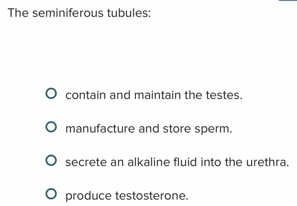 The seminiferous tubules:
contain and maintain the testes.
manufacture and store sperm.
secrete an alkaline fluid into the urethra.
produce testosterone.