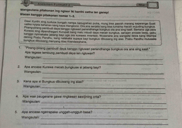 Asesmen Formatif 2 Nilai 
Wangsulana pitakonan ing ngisor iki kanthi cetha lan ganep! 
Wacan kanggo pitakonan nomer 1-3. 
Dewi Kunthi sing kudune bungah nampa kanugrahan putra, mung bisa pasrah marang keparenge Gusti 
nalika nyipta kahanan kang kaya mangkono. Ora ana senjata kang bisa tumarna mecah wujuding bungkus. 
Pirang-pirang pambudi daya kanggo ngluwari panandhange bungkus ora ana sing kasil. Semana uga para 
Kurawa sing dipandhegani Kurupati kang melu mbudi daya mecah bungkus, sanajan ancase beda, yaiku 
kanggo nyirnakake jabang bayi uga ora kuwawa mrantasi. Wusanane ana wangsite dewa kang ditampa 
dening Prabu Pandhu, kang nelakake supaya bayi bungkus dibuwang ing alas. Prabu Pandhu mutusake 
bungkus dibuwang menyang Alas Krendawahana. 
1. "Pirang-pirang pambudi daya kanggo ngluwari panandhange bungkus ora ana sing kasil." 
Apa tegese tembung pambudi daya lan ngluwari? 
Wangsulan: 
_ 
_ 
2. Apa ancase Kurawa mecah bungkuse si jabang bayi? 
Wangsulan: 
_ 
_ 
3. Kena apa si Bungkus dibuwang ing alas? 
Wangsulan:_ 
_ 
4. Apa wae paugerane gawe ringkesan sawijining crita? 
Wangsulan:_ 
_ 
5. Apa ancase ngetrapake unggah-ungguh basa? 
Wangsulan:_ 
_