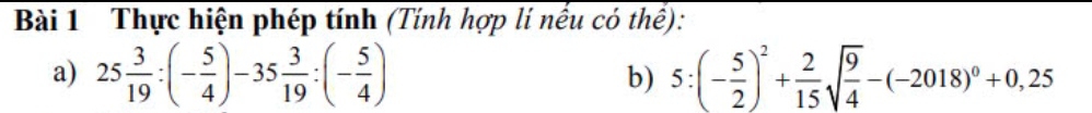 Thực hiện phép tính (Tính hợp lí nếu có thể): 
a) 25 3/19 :(- 5/4 )-35 3/19 :(- 5/4 ) b) 5:(- 5/2 )^2+ 2/15 sqrt(frac 9)4-(-2018)^0+0,25