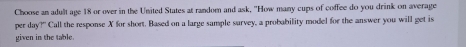 Choose an adult age 18 or over in the United States at random and ask, "How many cups of coffee do you drink on average 
per day?" Call the response X for short. Based on a large sample survey, a probability model for the answer you will get is 
given in the table.