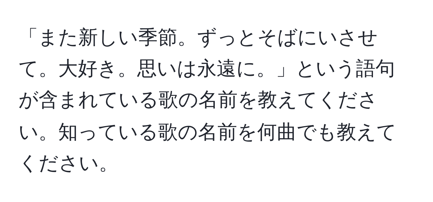 「また新しい季節。ずっとそばにいさせて。大好き。思いは永遠に。」という語句が含まれている歌の名前を教えてください。知っている歌の名前を何曲でも教えてください。