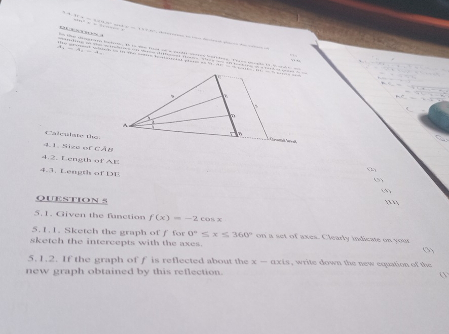 QueStiON 
3.4.1f x = 229,5= …3 sin° x + 2cose< v=7-77.6^^2 ce torrion to roe decisal placen the vatucs ot 
A, 
4 
In the diagram below, B is the foot of a multi-storey building. Thrss people D. E and C se 
o 
standing at the windows on three different floors. They are all looking at a bird at pout A o 
t e ground which is in the same hopizontal plans as B. AC = 9 uits, BC = 5 uits and 
, , 
Calculate the: 
4.1. Size of CAI
4.2. Length of AE
4.3. Length of DE
QUESTION 5 
5.1. Given the function f(x)=-2cos x
5.1.1. Sketch the graph of f for 0°≤ x≤ 360° on a set of axes. Clearly indicate on your 
sketch the intercepts with the axes. (3) 
5. 1.2. If the graph of f is reflected about the x-axis , write down the new equation of the 
new graph obtained by this reflection. 
①