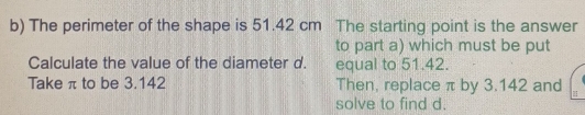 The perimeter of the shape is 51.42 cm The starting point is the answer 
to part a) which must be put 
Calculate the value of the diameter d. equal to 51.42. 
Take π to be 3.142 Then, replace π by 3.142 and 
solve to find d.