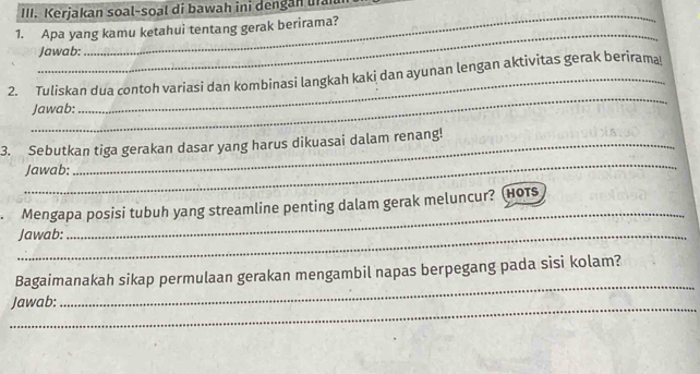 Kerjakan soal-soal di bawah ini dengan ua 
_ 
1. Apa yang kamu ketahui tentang gerak berirama? 
Jawab: 
_ 
2. Tuliskan dua contoh variasi dan kombinasi langkah kaki dan ayunan lengan aktivitas gerak berirama! 
Jawab: 
_ 
3. Sebutkan tiga gerakan dasar yang harus dikuasai dalam renang! 
Jawab: 
Mengapa posisi tubuh yang streamline penting dalam gerak meluncur? (Hors 
_Jawab: 
_ 
Bagaimanakah sikap permulaan gerakan mengambil napas berpegang pada sisi kolam? 
_Jawab: 
_