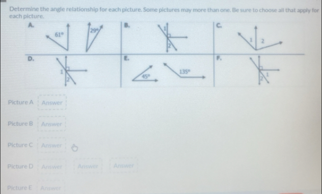 Determine the angle relationship for each picture. Some pictures may more than one. Be sure to choose all that apply for 
each picture. 
A. 
B. 1 C.
29°
61°
1 2
2 
D. 
E. 
F, 
a 
1
135°
1 
2
45°
2 
Picture A Answer 
Picture B Answer 
Picture C Answer 
Picture D Answer Answer Answer 
Picture E Answer